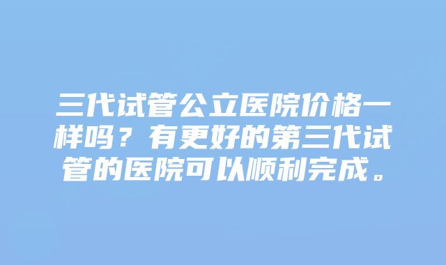 三代试管公立医院价格一样吗？有更好的第三代试管的医院可以顺利完成。