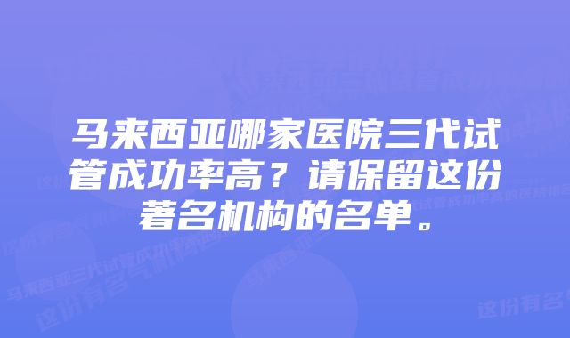 马来西亚哪家医院三代试管成功率高？请保留这份著名机构的名单。