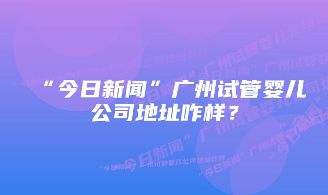 “今日新闻”广州试管婴儿公司地址咋样？