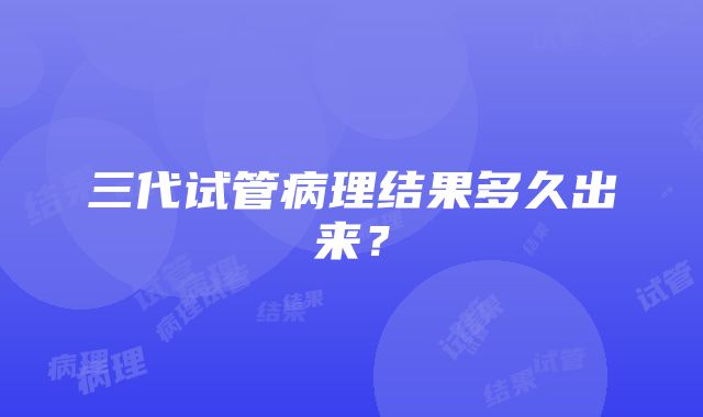 三代试管病理结果多久出来？