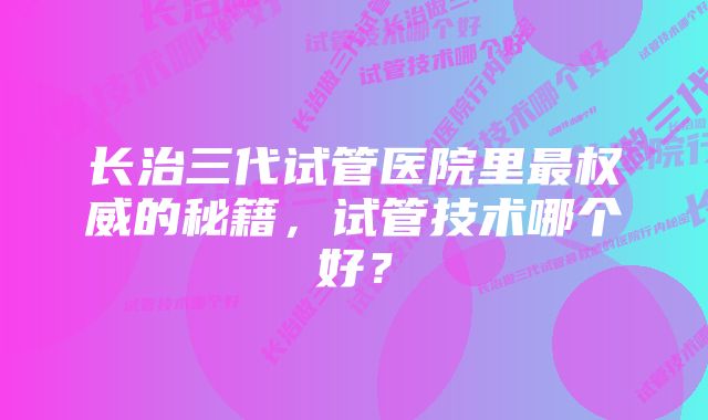 长治三代试管医院里最权威的秘籍，试管技术哪个好？