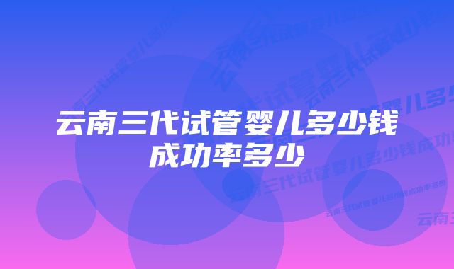 云南三代试管婴儿多少钱成功率多少