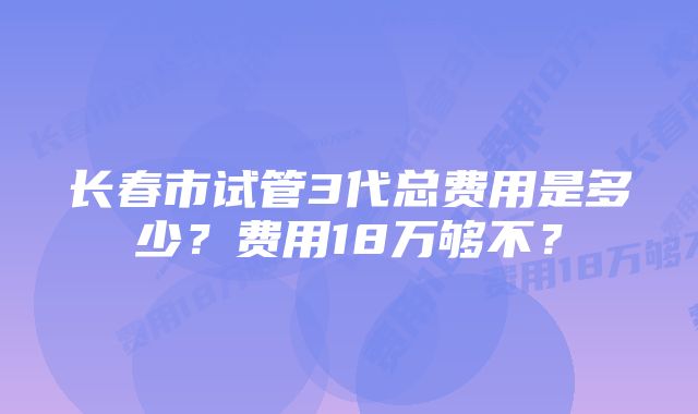 长春市试管3代总费用是多少？费用18万够不？