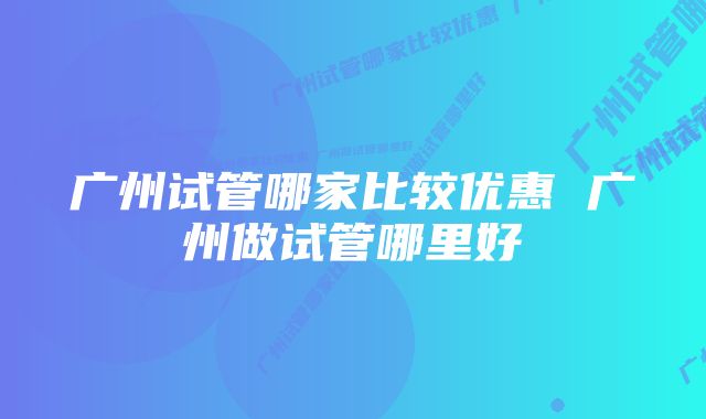 广州试管哪家比较优惠 广州做试管哪里好