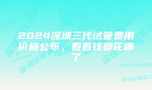 2024深圳三代试管费用价格公布，看看钱都花哪了