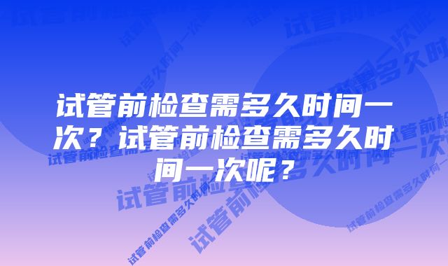 试管前检查需多久时间一次？试管前检查需多久时间一次呢？