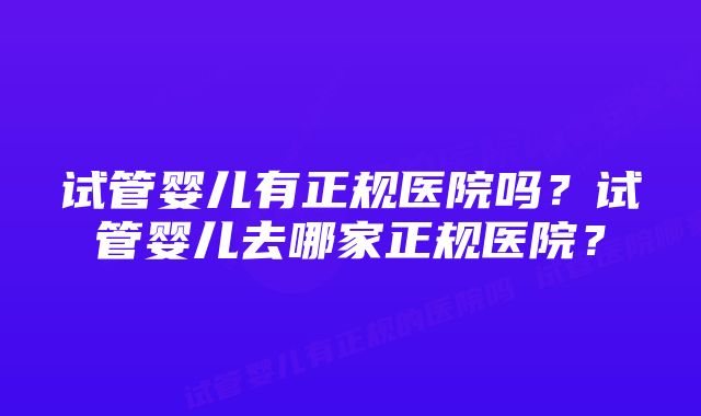 试管婴儿有正规医院吗？试管婴儿去哪家正规医院？