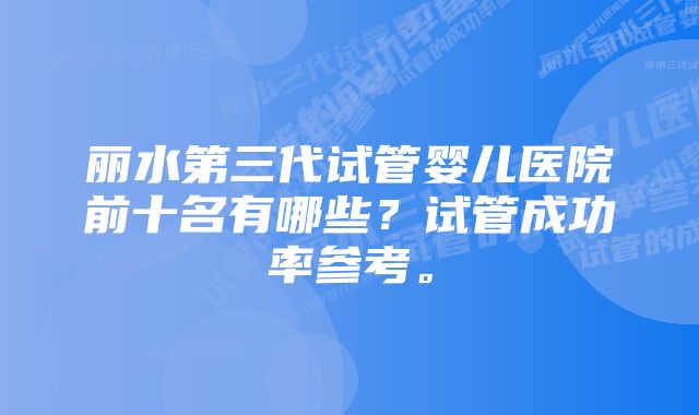 丽水第三代试管婴儿医院前十名有哪些？试管成功率参考。