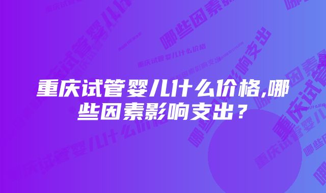 重庆试管婴儿什么价格,哪些因素影响支出？