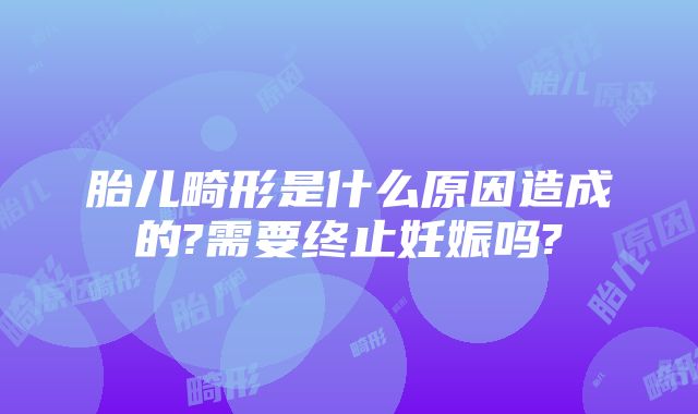 胎儿畸形是什么原因造成的?需要终止妊娠吗?