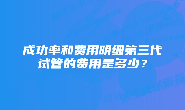 成功率和费用明细第三代试管的费用是多少？