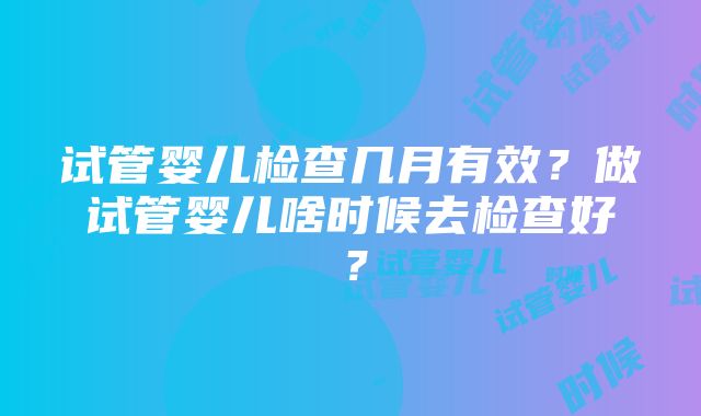 试管婴儿检查几月有效？做试管婴儿啥时候去检查好？