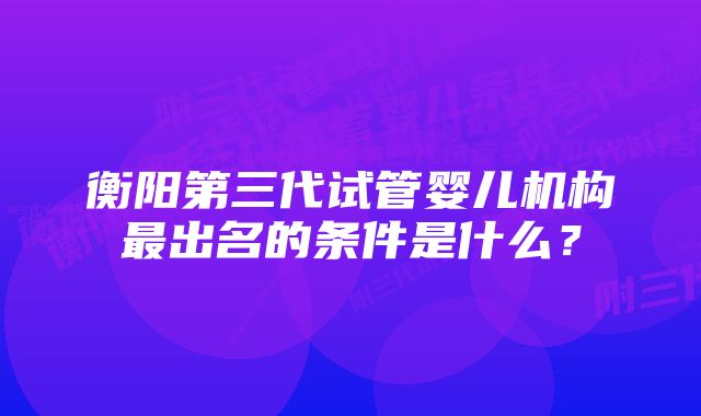 衡阳第三代试管婴儿机构最出名的条件是什么？