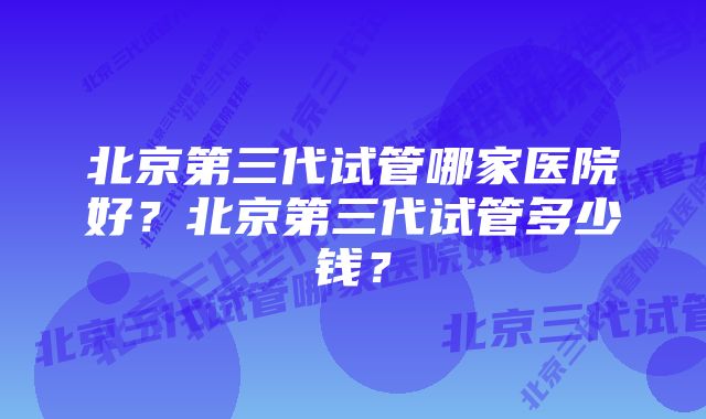 北京第三代试管哪家医院好？北京第三代试管多少钱？