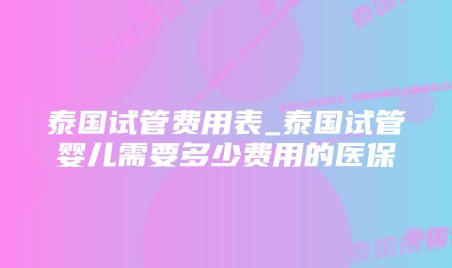 泰国试管费用表_泰国试管婴儿需要多少费用的医保