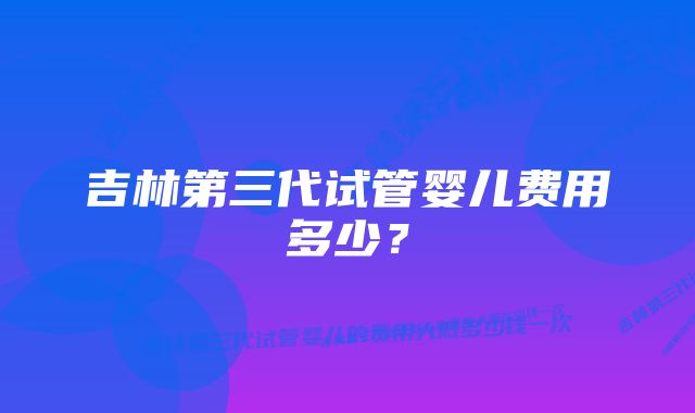 吉林第三代试管婴儿费用多少？