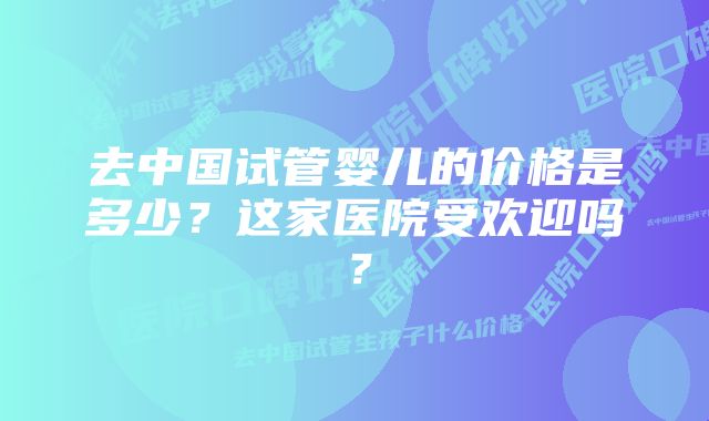 去中国试管婴儿的价格是多少？这家医院受欢迎吗？