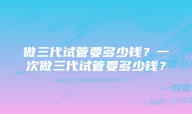 做三代试管要多少钱？一次做三代试管要多少钱？