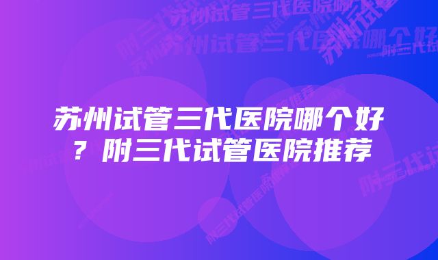 苏州试管三代医院哪个好？附三代试管医院推荐