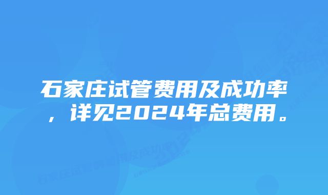 石家庄试管费用及成功率，详见2024年总费用。