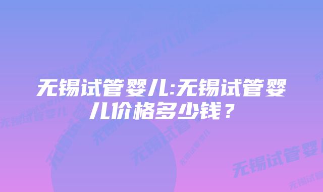 无锡试管婴儿:无锡试管婴儿价格多少钱？