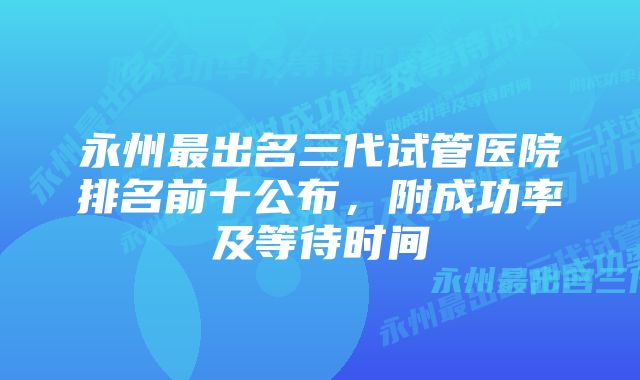 永州最出名三代试管医院排名前十公布，附成功率及等待时间