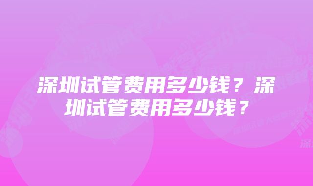 深圳试管费用多少钱？深圳试管费用多少钱？