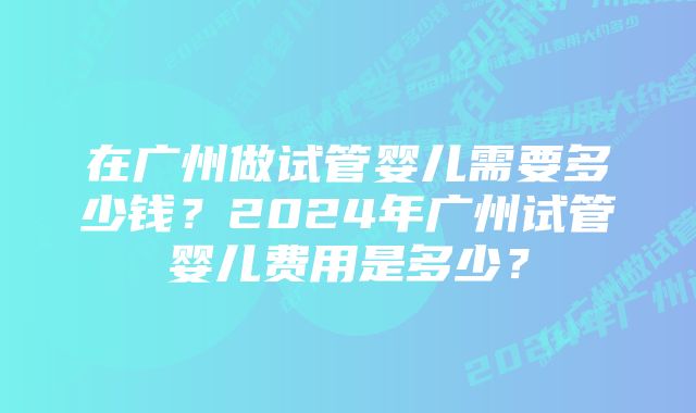 在广州做试管婴儿需要多少钱？2024年广州试管婴儿费用是多少？