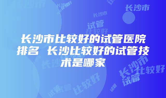 长沙市比较好的试管医院排名 长沙比较好的试管技术是哪家