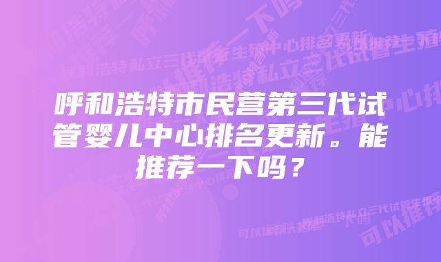 呼和浩特市民营第三代试管婴儿中心排名更新。能推荐一下吗？