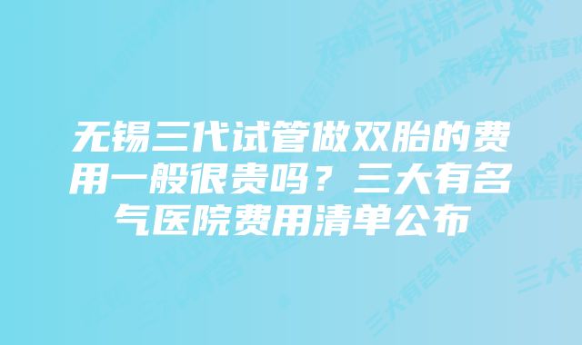 无锡三代试管做双胎的费用一般很贵吗？三大有名气医院费用清单公布