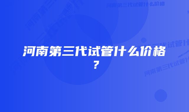 河南第三代试管什么价格？