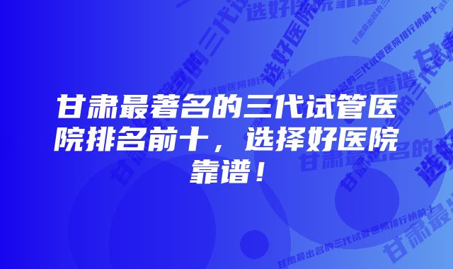 甘肃最著名的三代试管医院排名前十，选择好医院靠谱！