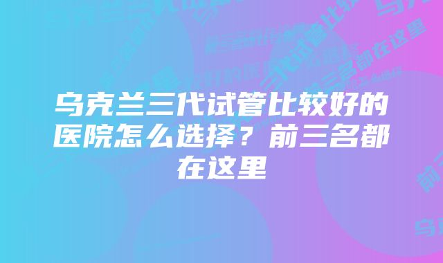 乌克兰三代试管比较好的医院怎么选择？前三名都在这里