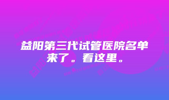 益阳第三代试管医院名单来了。看这里。