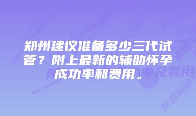 郑州建议准备多少三代试管？附上最新的辅助怀孕成功率和费用。