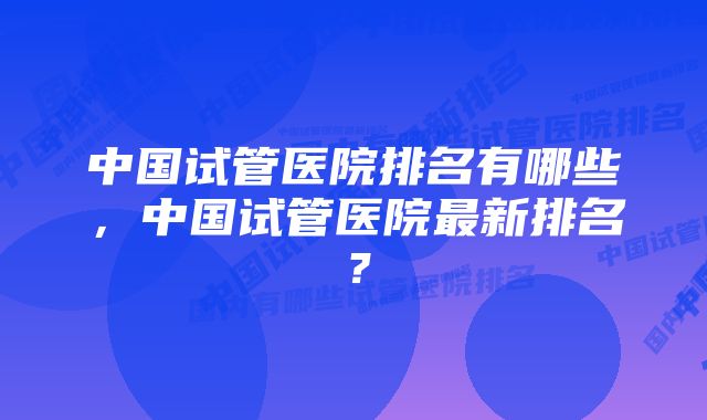 中国试管医院排名有哪些，中国试管医院最新排名？