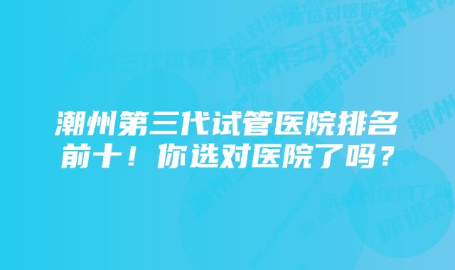 潮州第三代试管医院排名前十！你选对医院了吗？