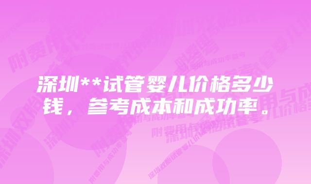 深圳**试管婴儿价格多少钱，参考成本和成功率。