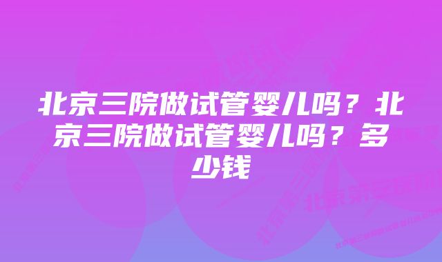 北京三院做试管婴儿吗？北京三院做试管婴儿吗？多少钱