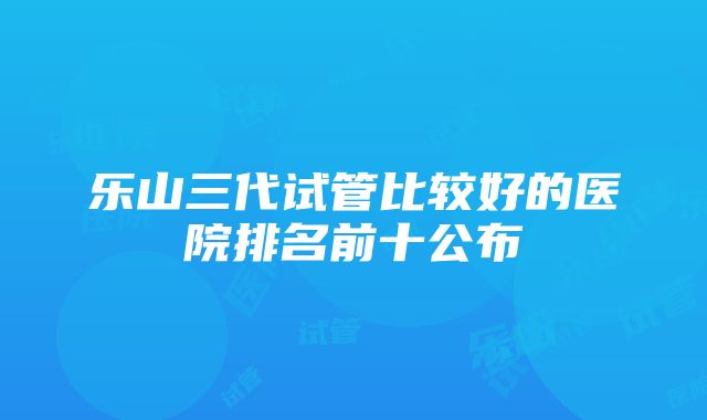 乐山三代试管比较好的医院排名前十公布