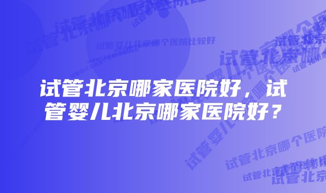 试管北京哪家医院好，试管婴儿北京哪家医院好？