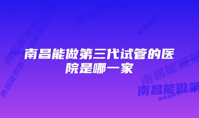 南昌能做第三代试管的医院是哪一家