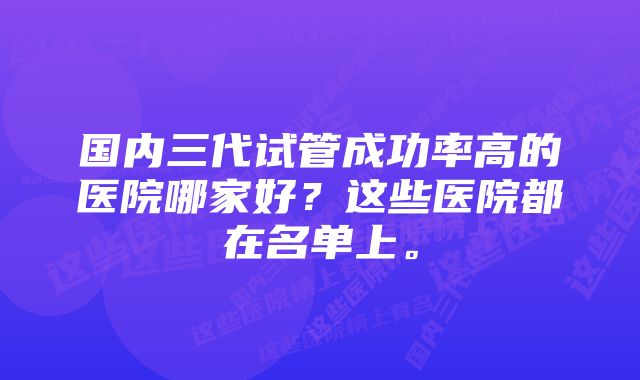 国内三代试管成功率高的医院哪家好？这些医院都在名单上。