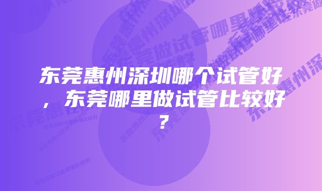 东莞惠州深圳哪个试管好，东莞哪里做试管比较好？