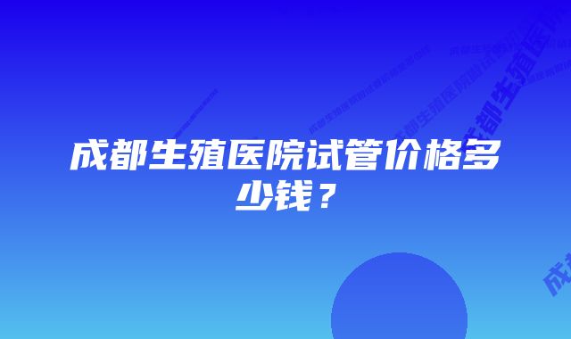 成都生殖医院试管价格多少钱？