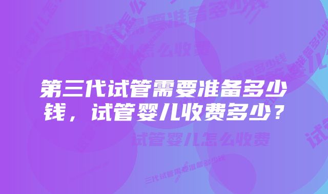 第三代试管需要准备多少钱，试管婴儿收费多少？