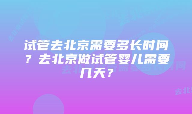 试管去北京需要多长时间？去北京做试管婴儿需要几天？