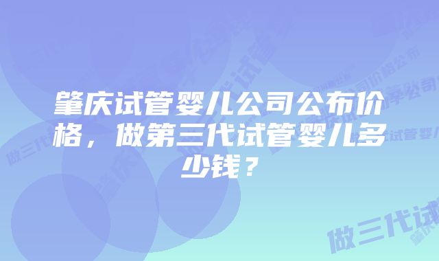 肇庆试管婴儿公司公布价格，做第三代试管婴儿多少钱？