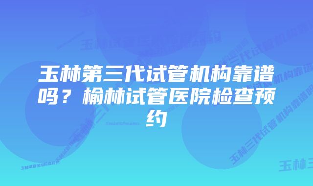 玉林第三代试管机构靠谱吗？榆林试管医院检查预约